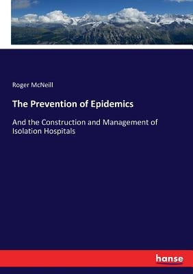 The Prevention of Epidemics: And the Construction and Management of Isolation Hospitals by McNeill, Roger