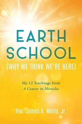 Earth School (Why We Think We're Here): My 12 Teachings from A Course in Miracles by White, James A., Jr.