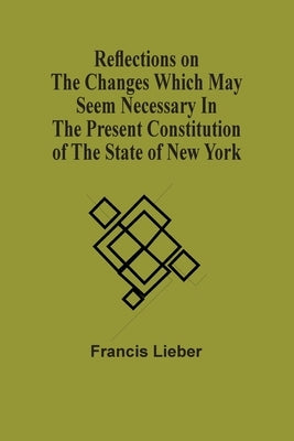 Reflections On The Changes Which May Seem Necessary In The Present Constitution Of The State Of New York by Lieber, Francis