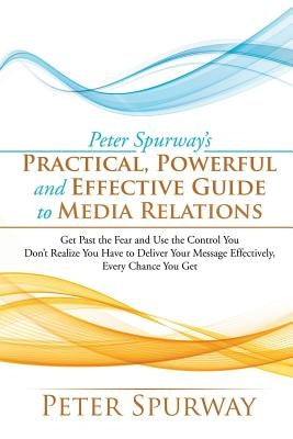 Peter Spurway's Practical, Powerful and Effective Guide to Media Relations: Get Past the Fear and Use the Control You Don't Realize You Have to Delive by Spurway, Peter