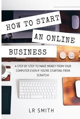 How to Start an Online Business: A Step by Step to Make Money from Your Computer Even If Your Starting from Scratch! by Smith, Lr