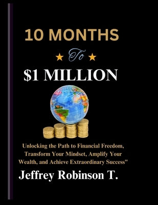 10 Months to $1 Million: Unlocking the Path to Financial Freedom, Transform Your Mindset, Amplify Your Wealth, and Achieve Extraordinary Succes by Robinson T., Jeffrey