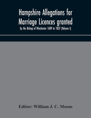 Hampshire Allegations For Marriage Licences Granted By The Bishop Of Winchester 1689 To 1837 (Volume I) by William J C Moens