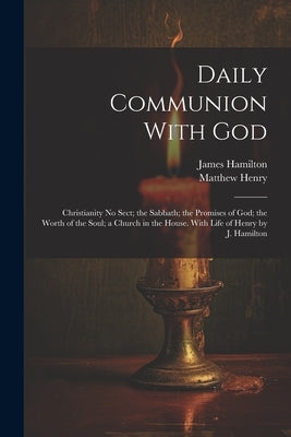 Daily Communion With God: Christianity No Sect; the Sabbath; the Promises of God; the Worth of the Soul; a Church in the House. With Life of Hen by Henry, Matthew