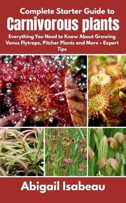 Complete Starter Guide to Carnivorous plants: Everything You Need to Know About Growing Venus Flytraps, Pitcher Plants and More - Expert Tips by Isabeau, Abigail