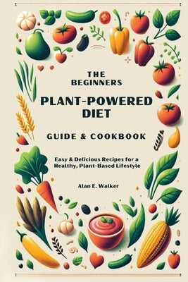 The Beginners Plant-Powered Diet Guide & Cookbook: Easy & Delicious Recipes for a Healthy, Plant-Based Lifestyle by Walker, Alan E.