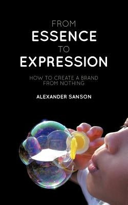 From Essence to Expression: How to Create a Brand from Nothing by Sanson, Alexander