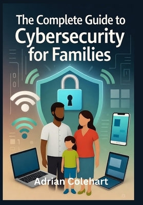 The Complete Guide to Cybersecurity for Families: "Practical Steps to Safeguard Your Family in the Digital Age" by Colehart, Adrian
