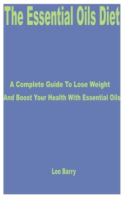 The Essential Oils Diet: A Complete Guide to Lose Weight and Boost Your Health with Essential Oils by Barry, Leo