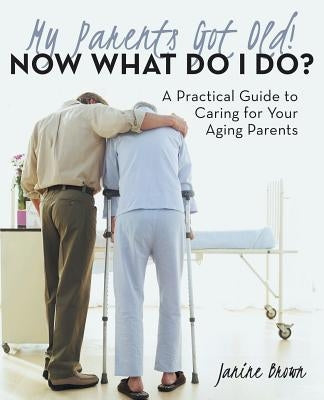 My Parents Got Old! Now What Do I Do?: A Practical Guide to Caring for Your Aging Parents by Brown, Janine