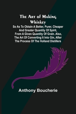 The Art of Making Whiskey; So As to Obtain a Better, Purer, Cheaper and Greater Quantity of Spirit, From a Given Quantity of Grain. Also, the Art of C by Boucherie, Anthony