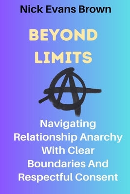 Beyond Limits: Navigating Relationship Anarchy With Clear Boundaries And Respectful Consent; All You Need To Know About Open Relation by Brown, Nick Evans