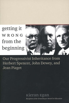 Getting It Wrong from the Beginning: Our Progressivist Inheritance from Herbert Spencer, John Dewey, and Jean Piaget by Egan, Kieran
