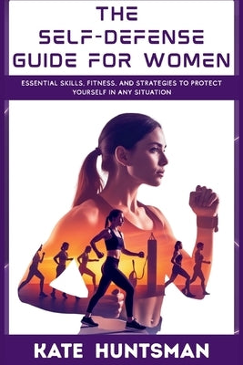 The Self Defense Guide for Women: Essential Skills, Fitness, and Strategies to Protect Yourself in Any Situation by Huntsman, Kate