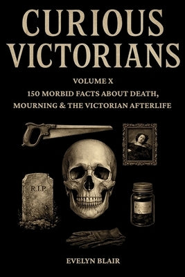 Curious Victorians: Volume X: 150 Morbid Facts About Death, Mourning & The Victorian Afterlife by Blair, Evelyn