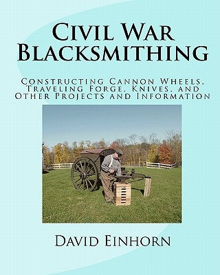 Civil War Blacksmithing: Constructing Cannon Wheels, Traveling Forge, Knives, and Other Projects and Information by Einhorn, David Michael