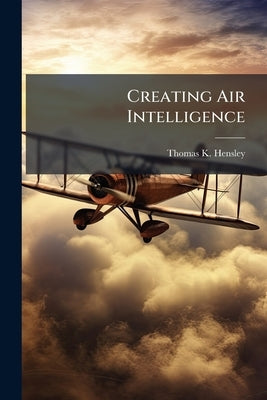Creating Air Intelligence: The Influence of Intelligence on US Air Strategies in Western Europe During World War II by Hensley, Thomas K.