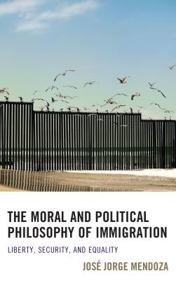 The Moral and Political Philosophy of Immigration: Liberty, Security, and Equality by Mendoza, José Jorge