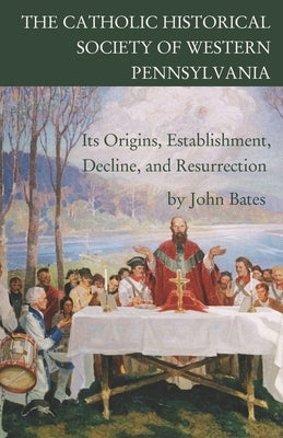 The Catholic Historical Society of Western Pennsylvania: Its Origins, Establishment, Decline, and Resurrection by Bates, John