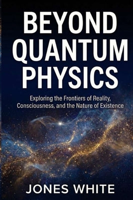 Beyond Quantum Physics: Exploring the Frontiers of Reality, Consciousness, and the Nature of Existence by White, Jones