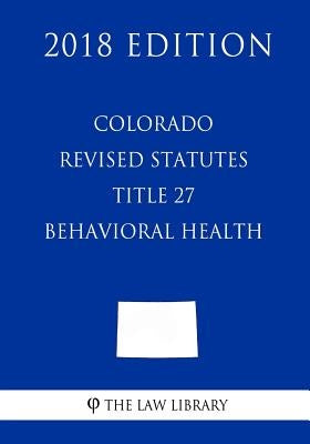 Colorado Revised Statutes - Title 27 - Behavioral Health (2018 Edition) by The Law Library