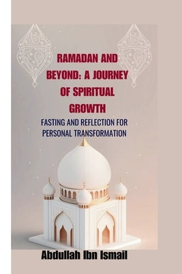 Ramadan and Beyond: A Journey of Spiritual Growth: Fasting and Reflection for Personal Transformation by Ibn Ismail, Abdullah