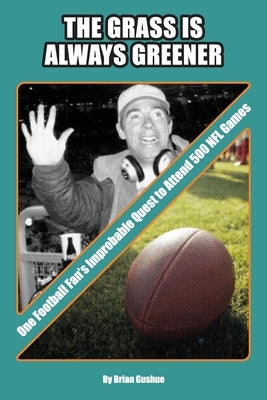The Grass is Always Greener: One Football Fan's Improbable Quest to Attend 500 NFL Games by Gushue, Brian