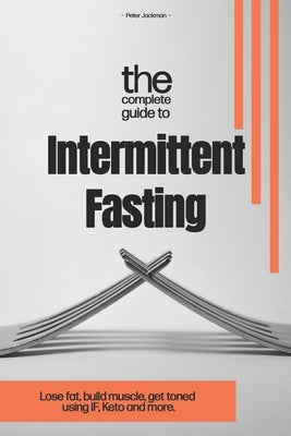 The Complete Guide to Intermittent Fasting: Lose fat, build muscle, get toned using I.F. Keto and more. by Jackman, Peter