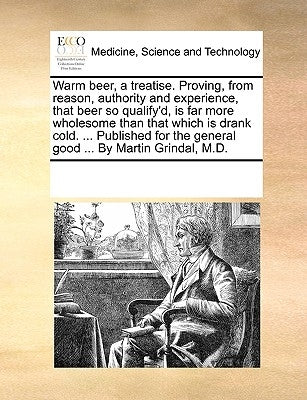 Warm Beer, a Treatise. Proving, from Reason, Authority and Experience, That Beer So Qualify'd, Is Far More Wholesome Than That Which Is Drank Cold. .. by Multiple Contributors