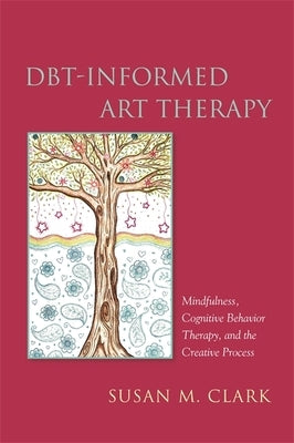 Dbt-Informed Art Therapy: Mindfulness, Cognitive Behavior Therapy, and the Creative Process by Clark, Susan M.
