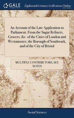 An Account of the Late Application to Parliament, From the Sugar Refiners, Grocers, &c. of the Cities of London and Westminster, the Borough of Southw by Multiple Contributors