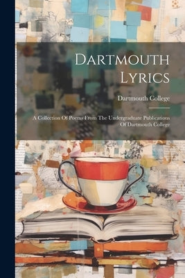 Dartmouth Lyrics: A Collection Of Poems From The Undergraduate Publications Of Dartmouth College by College, Dartmouth