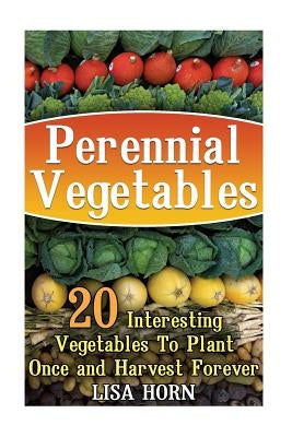Perennial Vegetables: 20 Interesting Vegetables To Plant Once and Harvest Forever by Horn, Lisa