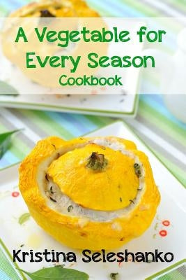 A Vegetable for Every Season Cookbook: Easy & Delicious Seasonal Vegetable Recipes from the Vegetable Garden, Farmer's Market, or Grocery Store by Seleshanko, Kristina