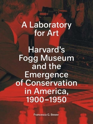 A Laboratory for Art: Harvard's Fogg Museum and the Emergence of Conservation in America, 1900-1950 by Bewer, Francesca G.