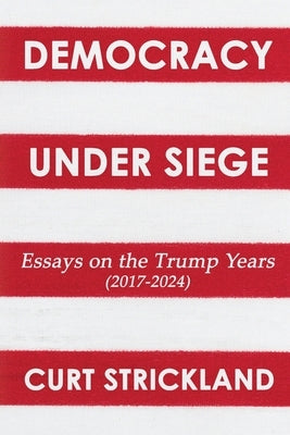 Democracy Under Siege: Essays from the Trump Years (2017-2024) by Strickland, Curt