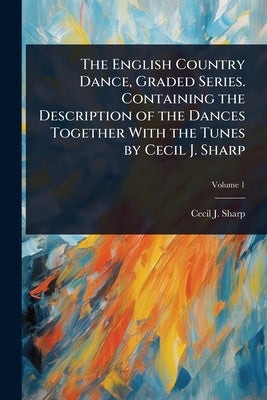 The English Country Dance, Graded Series. Containing the Description of the Dances Together With the Tunes by Cecil J. Sharp by Sharp, Cecil J. 1859-1924
