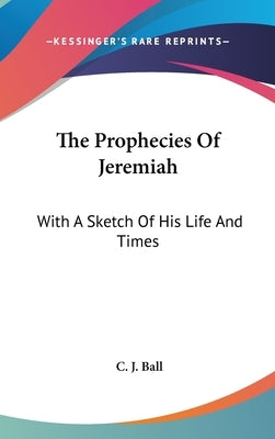 The Prophecies Of Jeremiah: With A Sketch Of His Life And Times by Ball, C. J.