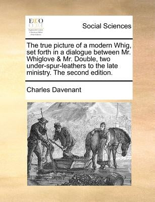 The True Picture of a Modern Whig, Set Forth in a Dialogue Between Mr. Whiglove & Mr. Double, Two Under-Spur-Leathers to the Late Ministry. the Second by Davenant, Charles