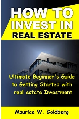 how to invest in real estate: Ultimate Beginner's Guide to Getting Started in real estate investment by W. Goldberg, Maurice