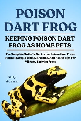 Poison Dart Frog: The Complete Guide To Caring For Poison Dart Frogs: Habitat Setup, Feeding, Breeding, And Health Tips For Vibrant, Thriving Frogs by Adamz, Billy