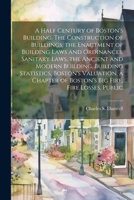 A Half Century of Boston's Building. The Construction of Buildings, the Enactment of Building Laws and Ordinances, Sanitary Laws, the Ancient and Mode by Damrell, Charles S.