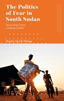 The Politics of Fear in South Sudan: Generating Chaos, Creating Conflict by Thiong, Daniel Akech