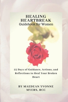 Healing Heartbreak A Guidebook for Women: 25 Days of Guidance, Actions, and Reflections to Heal a Broken Heart by Myers, Maedean