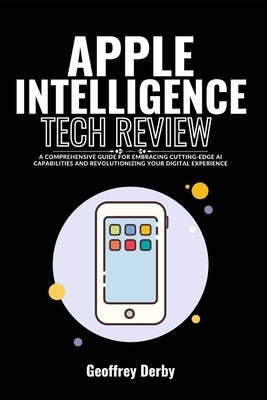 Apple Intelligence Tech Review: A Comprehensive Guide for Embracing Cutting-Edge AI Capabilities and Revolutionizing Your Digital Experience by Derby, Geoffrey