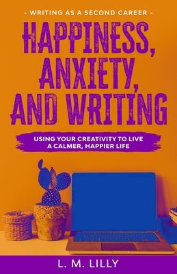 Happiness, Anxiety, and Writing: Using Your Creativity To Live A Calmer, Happier Life by Lilly, L. M.
