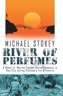 River of Perfumes: A Novel of Marine Combat Correspondents in Hue City during Vietnam's Tet Offensive by Stokey, Michael