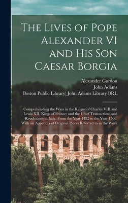 The Lives of Pope Alexander VI and His Son Caesar Borgia: Comprehending the Wars in the Reigns of Charles VIII and Lewis XII, Kings of France; and the by Gordon, Alexander 1692?-1754?