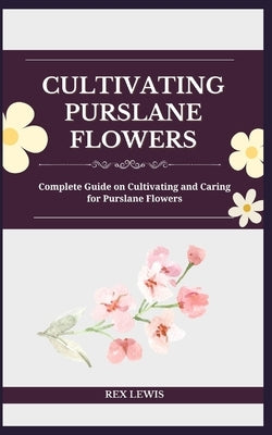 Cultivating Purslane Flowers: Complete Guide on Cultivating and Caring for Purslane Flowers by Lewis, Rex