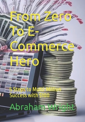 From Zero To E-Commerce Hero: 5 Steps to Multi-Million Success with $100 by Wright, Abraham